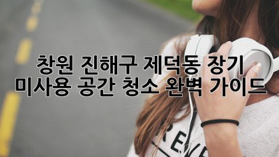 창원 진해구 제덕동 장기 미사용 공간 청소 완벽 가이드